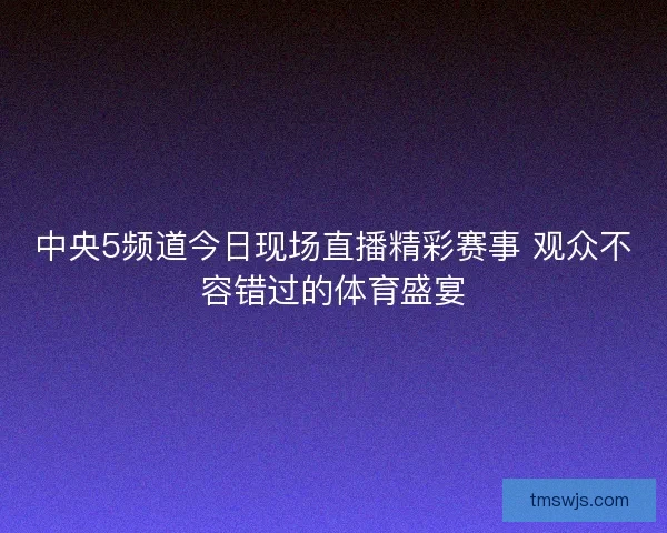 中央5频道今日现场直播精彩赛事 观众不容错过的体育盛宴