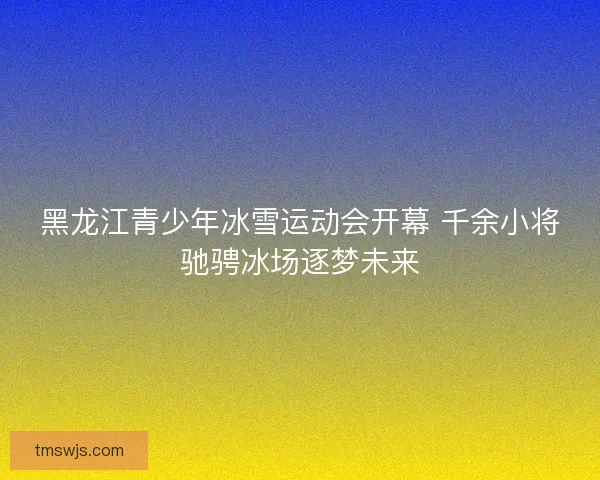 黑龙江青少年冰雪运动会开幕 千余小将驰骋冰场逐梦未来