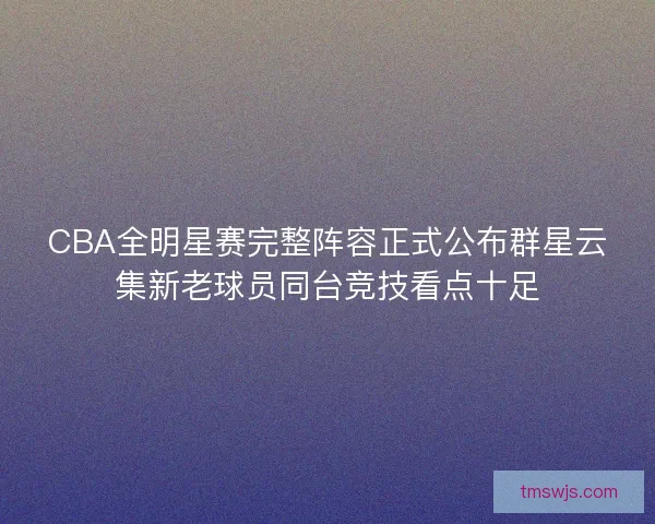 CBA全明星赛完整阵容正式公布群星云集新老球员同台竞技看点十足