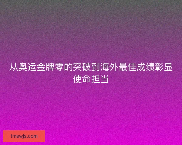 从奥运金牌零的突破到海外最佳成绩彰显使命担当