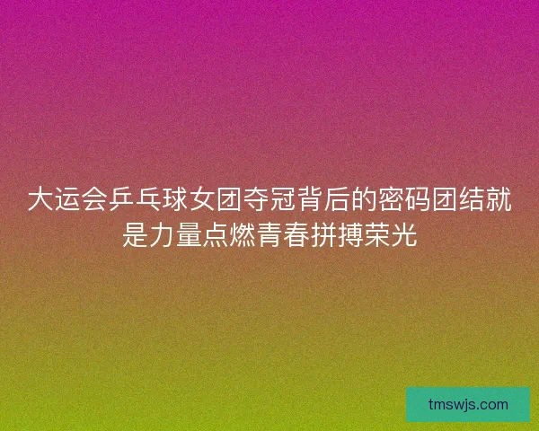 大运会乒乓球女团夺冠背后的密码团结就是力量点燃青春拼搏荣光