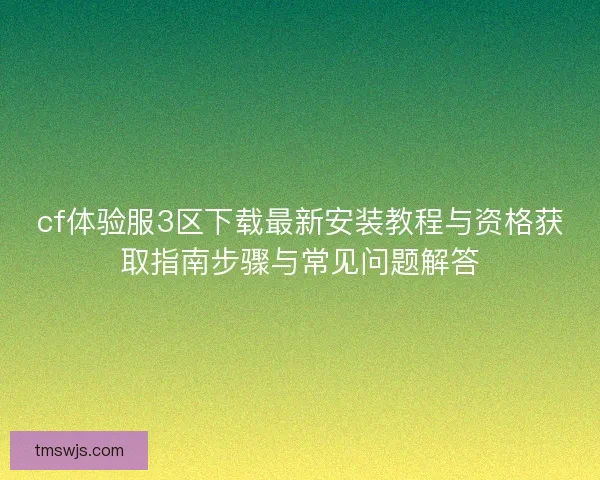 cf体验服3区下载最新安装教程与资格获取指南步骤与常见问题解答