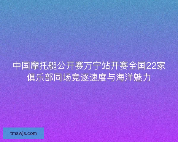 中国摩托艇公开赛万宁站开赛全国22家俱乐部同场竞逐速度与海洋魅力