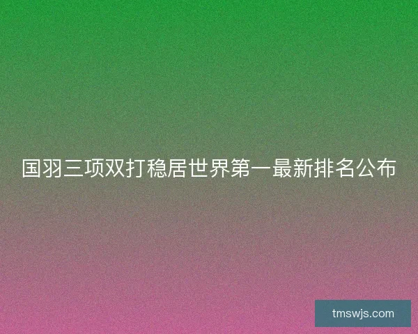 国羽三项双打稳居世界第一最新排名公布