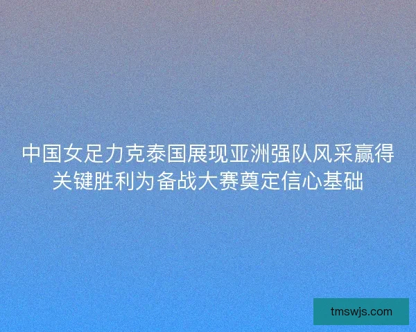 中国女足力克泰国展现亚洲强队风采赢得关键胜利为备战大赛奠定信心基础